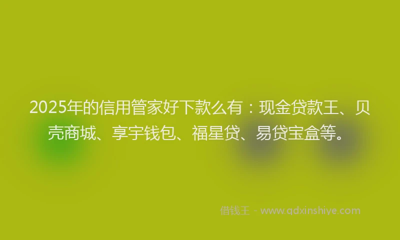 2025年的信用管家好下款么有：现金贷款王、贝壳商城、享宇钱包、福星贷、易贷宝盒等。