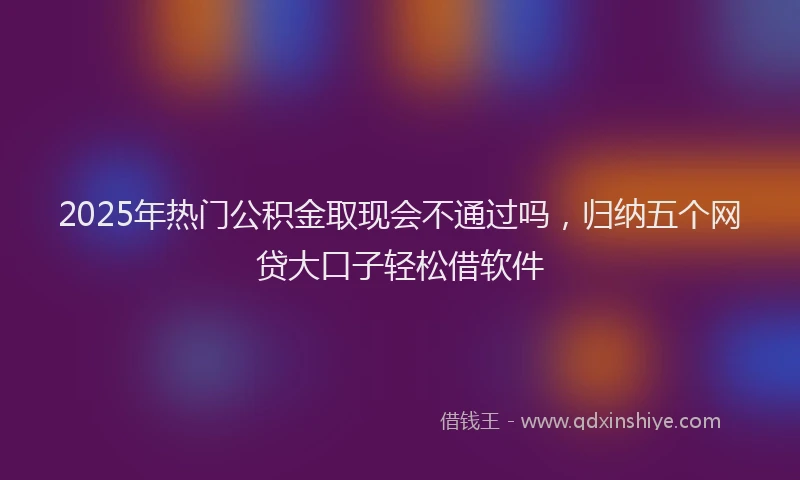 2025年热门公积金取现会不通过吗，归纳五个网贷大口子轻松借软件
