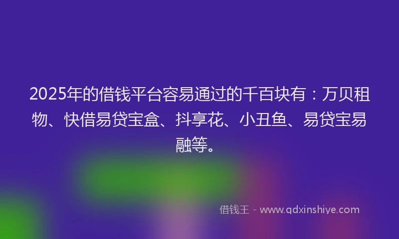 2025年的借钱平台容易通过的千百块有：万贝租物、快借易贷宝盒、抖享花、小丑鱼、易贷宝易融等。