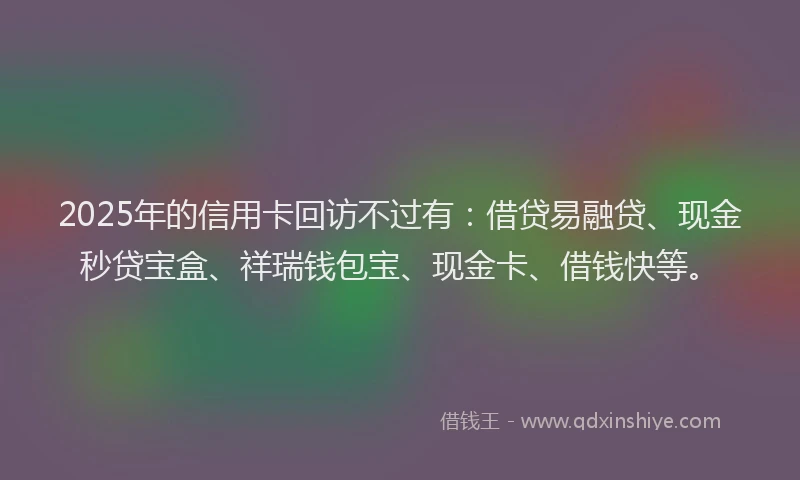 2025年的信用卡回访不过有：借贷易融贷、现金秒贷宝盒、祥瑞钱包宝、现金卡、借钱快等。