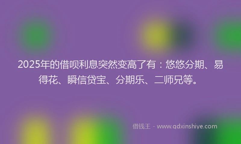 2025年的借呗利息突然变高了有：悠悠分期、易得花、瞬信贷宝、分期乐、二师兄等。