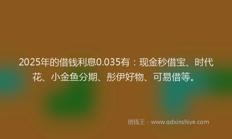 2025年的借钱利息0.035有：现金秒借宝、时代花、小金鱼分期、彤伊好物、可易借等。