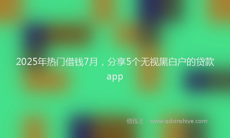 2025年热门借钱7月，分享5个无视黑白户的贷款app