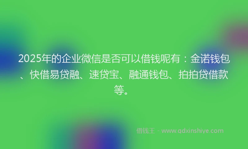 2025年的企业微信是否可以借钱呢有：金诺钱包、快借易贷融、速贷宝、融通钱包、拍拍贷借款等。