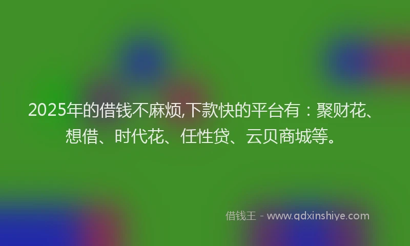 2025年的借钱不麻烦,下款快的平台有：聚财花、想借、时代花、任性贷、云贝商城等。
