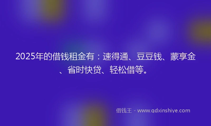 2025年的借钱租金有：速得通、豆豆钱、蒙享金、省时快贷、轻松借等。