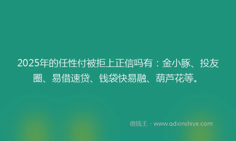 2025年的任性付被拒上正信吗有：金小豚、投友圈、易借速贷、钱袋快易融、葫芦花等。
