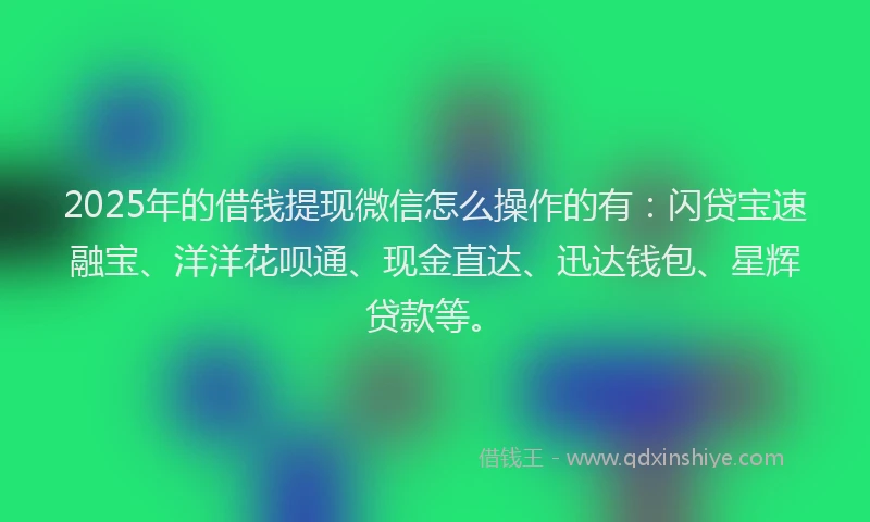 2025年的借钱提现微信怎么操作的有：闪贷宝速融宝、洋洋花呗通、现金直达、迅达钱包、星辉贷款等。