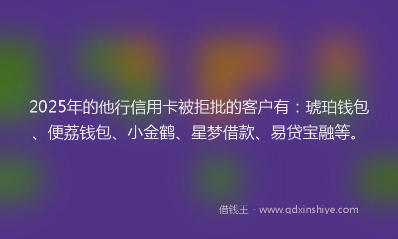 2025年的他行信用卡被拒批的客户有：琥珀钱包、便荔钱包、小金鹤、星梦借款、易贷宝融等。