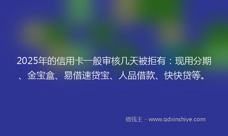 2025年的信用卡一般审核几天被拒有：现用分期、金宝盒、易借速贷宝、人品借款、快快贷等。