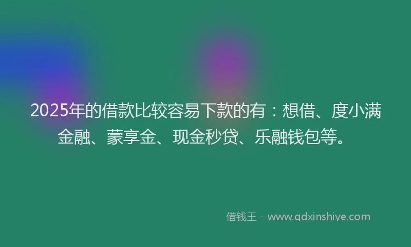 2025年的借款比较容易下款的有：想借、度小满金融、蒙享金、现金秒贷、乐融钱包等。