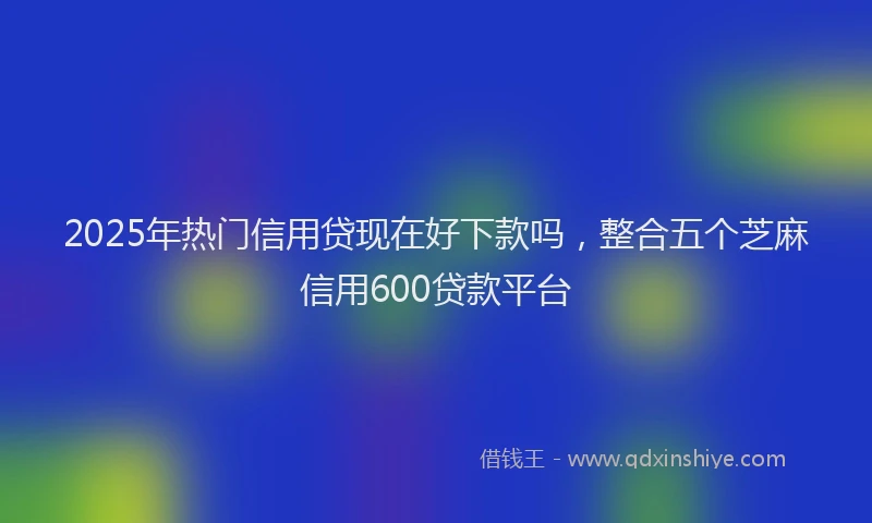 2025年热门信用贷现在好下款吗，整合五个芝麻信用600贷款平台