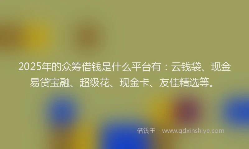 2025年的众筹借钱是什么平台有：云钱袋、现金易贷宝融、超级花、现金卡、友佳精选等。