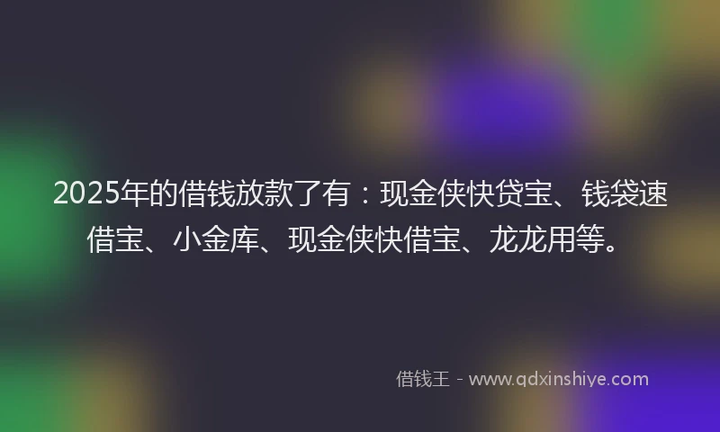 2025年的借钱放款了有：现金侠快贷宝、钱袋速借宝、小金库、现金侠快借宝、龙龙用等。