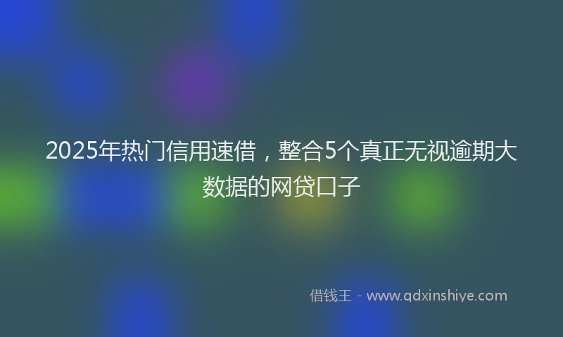 2025年热门信用速借，整合5个真正无视逾期大数据的网贷口子