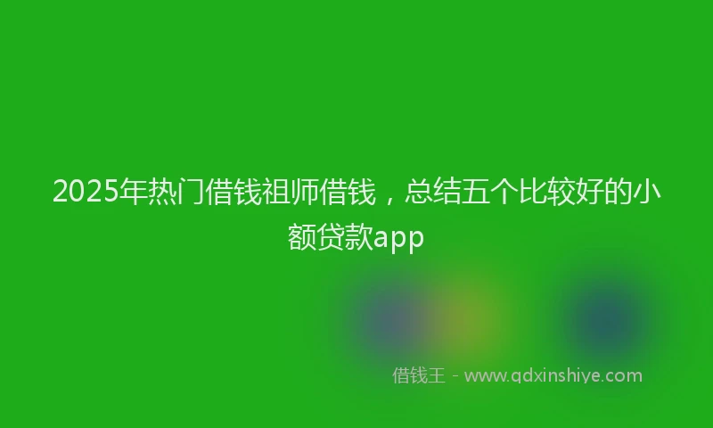 2025年热门借钱祖师借钱，总结五个比较好的小额贷款app