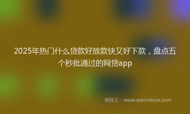 2025年热门什么贷款好放款快又好下款，盘点五个秒批通过的网贷app