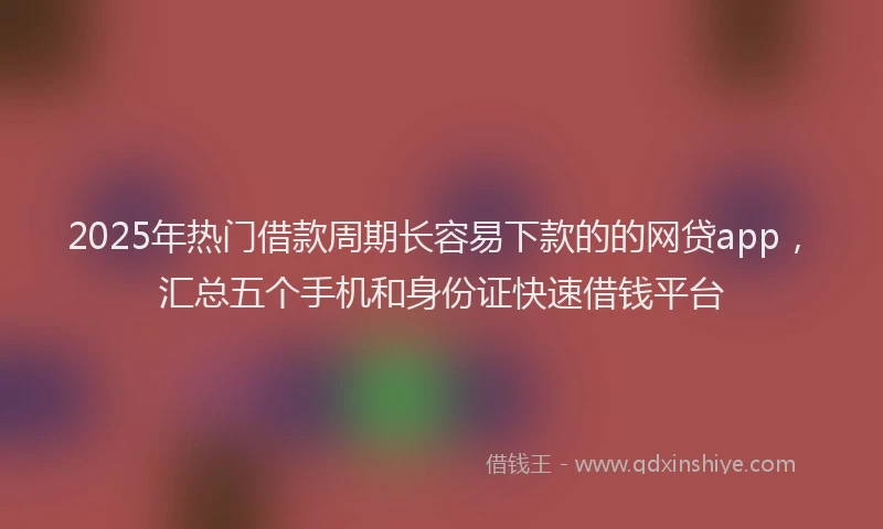 2025年热门借款周期长容易下款的的网贷app，汇总五个手机和身份证快速借钱平台