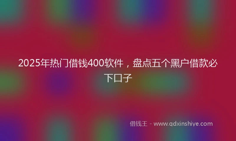 2025年热门借钱400软件，盘点五个黑户借款必下口子