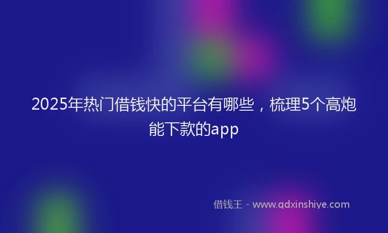 2025年热门借钱快的平台有哪些，梳理5个高炮能下款的app