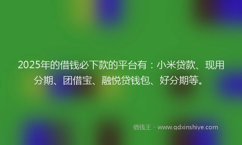 2025年的借钱必下款的平台有：小米贷款、现用分期、团借宝、融悦贷钱包、好分期等。