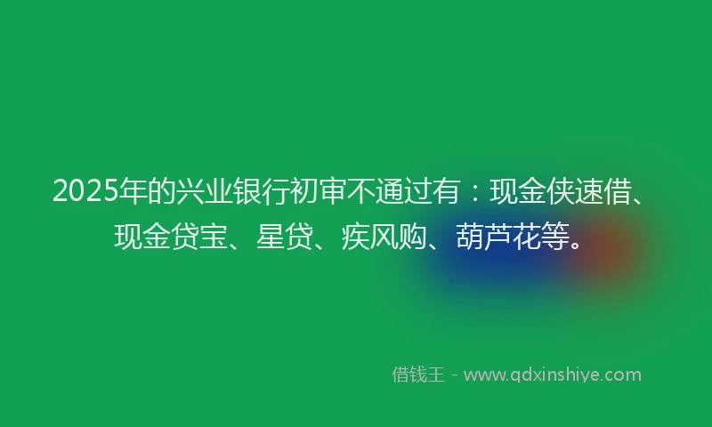 2025年的兴业银行初审不通过有：现金侠速借、现金贷宝、星贷、疾风购、葫芦花等。