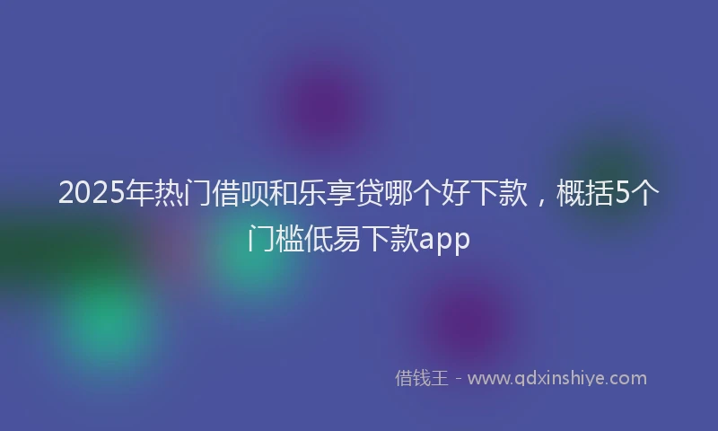 2025年热门借呗和乐享贷哪个好下款，概括5个门槛低易下款app