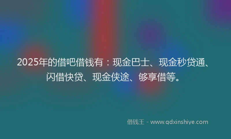 2025年的借吧借钱有：现金巴士、现金秒贷通、闪借快贷、现金侠途、够享借等。