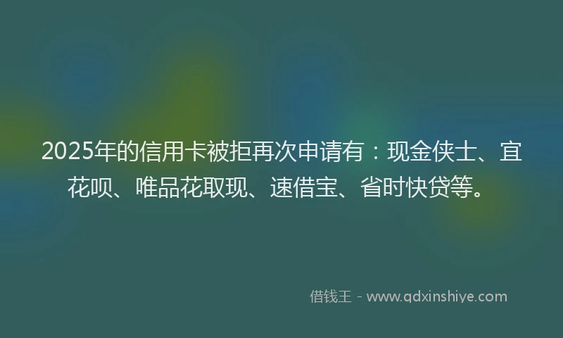 2025年的信用卡被拒再次申请有：现金侠士、宜花呗、唯品花取现、速借宝、省时快贷等。