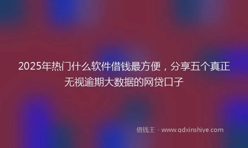 2025年热门什么软件借钱最方便，分享五个真正无视逾期大数据的网贷口子