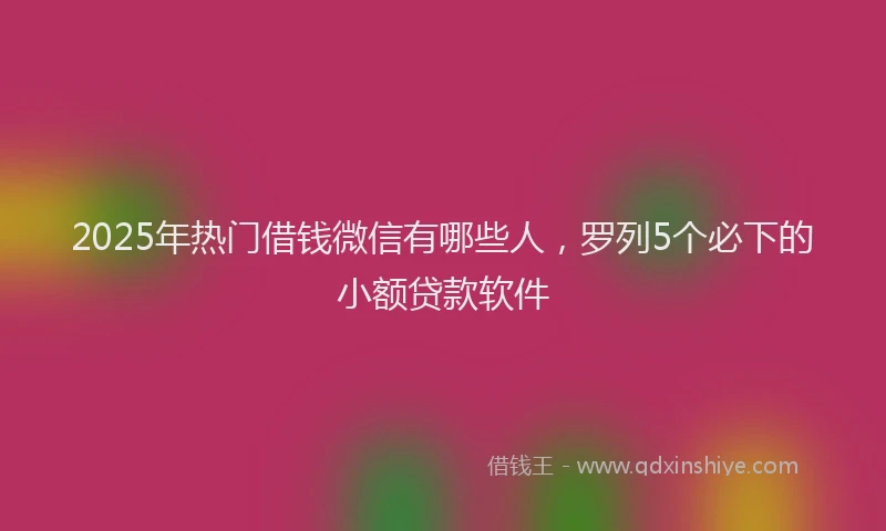2025年热门借钱微信有哪些人，罗列5个必下的小额贷款软件