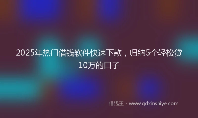 2025年热门借钱软件快速下款，归纳5个轻松贷10万的口子