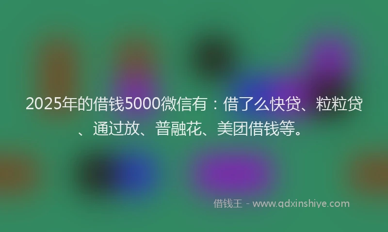 2025年的借钱5000微信有：借了么快贷、粒粒贷、通过放、普融花、美团借钱等。