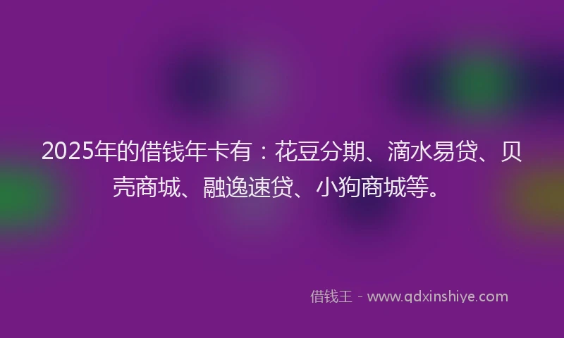 2025年的借钱年卡有：花豆分期、滴水易贷、贝壳商城、融逸速贷、小狗商城等。