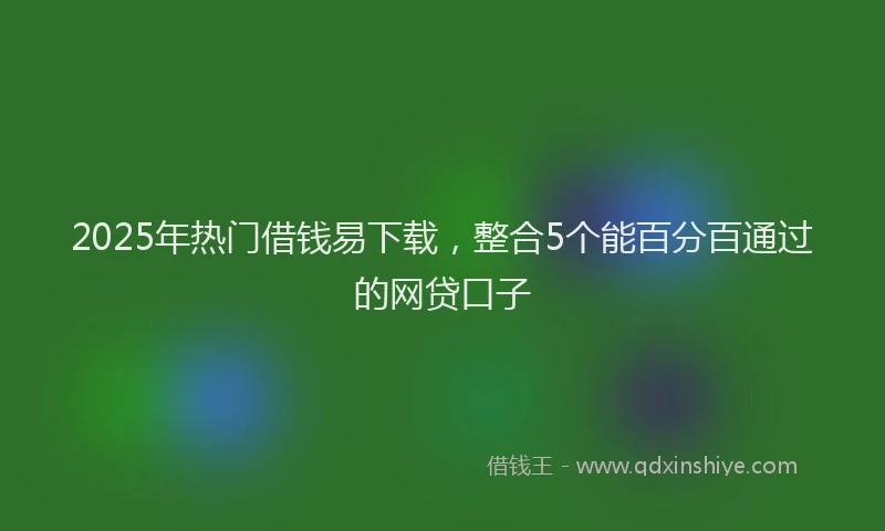 2025年热门借钱易下载，整合5个能百分百通过的网贷口子