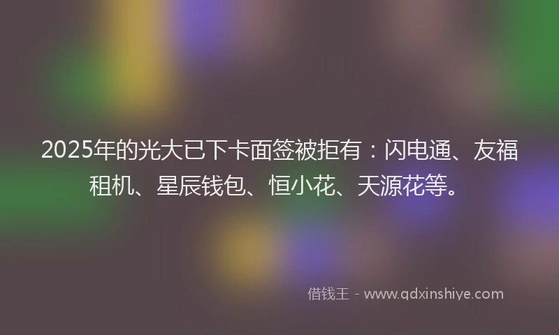 2025年的光大已下卡面签被拒有：闪电通、友福租机、星辰钱包、恒小花、天源花等。