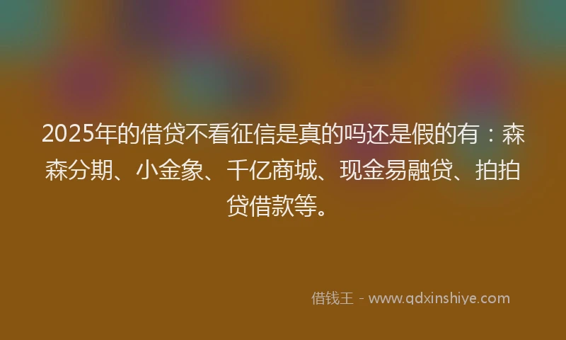 2025年的借贷不看征信是真的吗还是假的有：森森分期、小金象、千亿商城、现金易融贷、拍拍贷借款等。