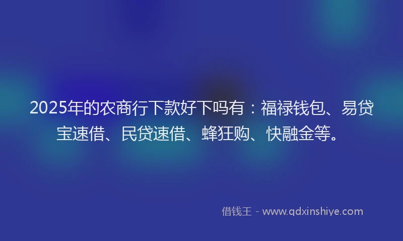 2025年的农商行下款好下吗有：福禄钱包、易贷宝速借、民贷速借、蜂狂购、快融金等。