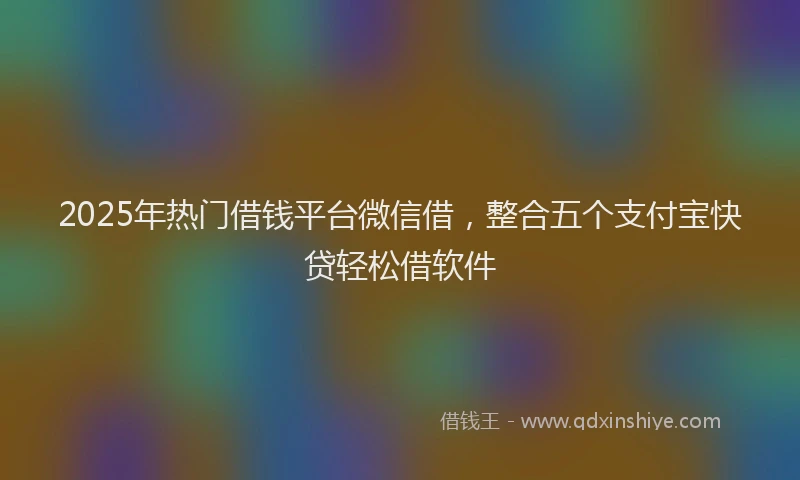 2025年热门借钱平台微信借，整合五个支付宝快贷轻松借软件