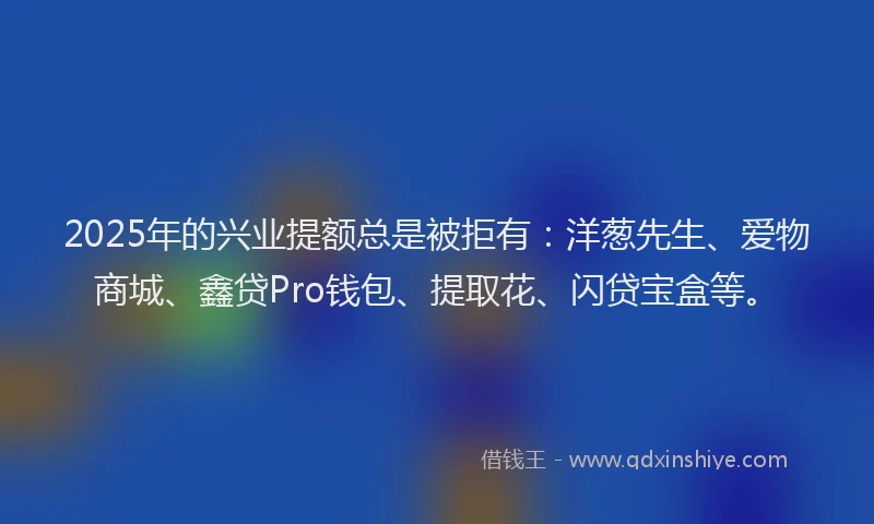 2025年的兴业提额总是被拒有：洋葱先生、爱物商城、鑫贷Pro钱包、提取花、闪贷宝盒等。