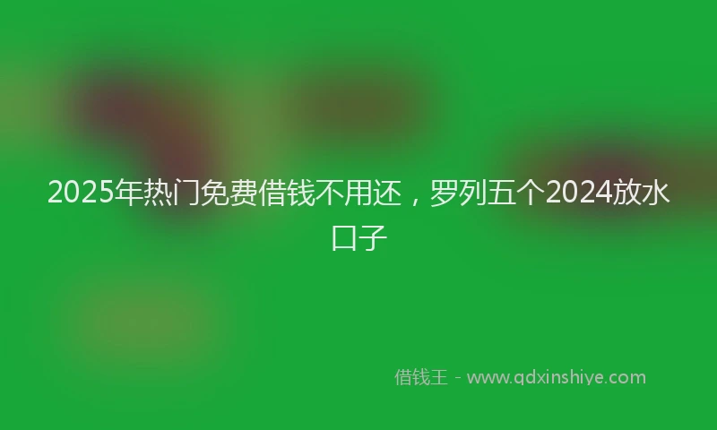 2025年热门免费借钱不用还，罗列五个2024放水口子
