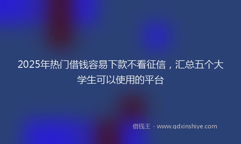 2025年热门借钱容易下款不看征信，汇总五个大学生可以使用的平台