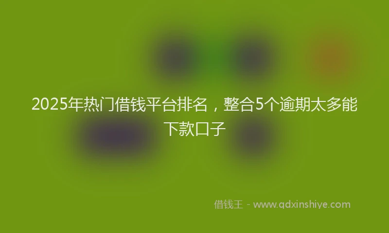 2025年热门借钱平台排名，整合5个逾期太多能下款口子