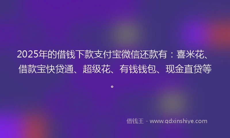 2025年的借钱下款支付宝微信还款有：喜米花、借款宝快贷通、超级花、有钱钱包、现金直贷等。