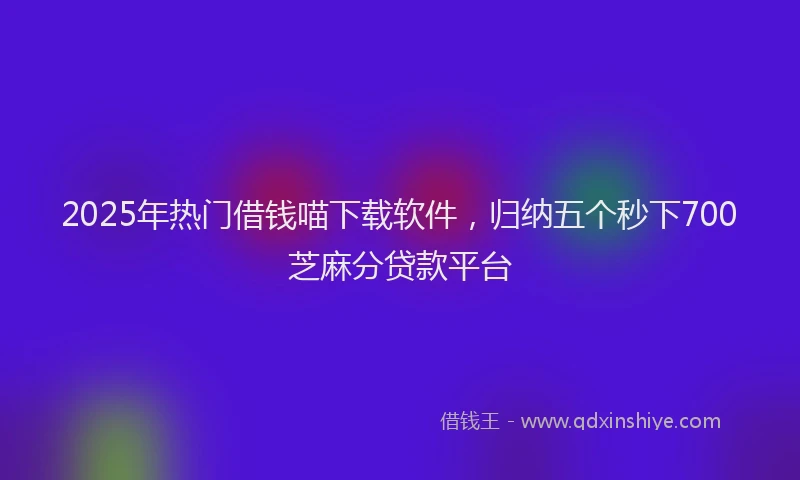 2025年热门借钱喵下载软件，归纳五个秒下700芝麻分贷款平台