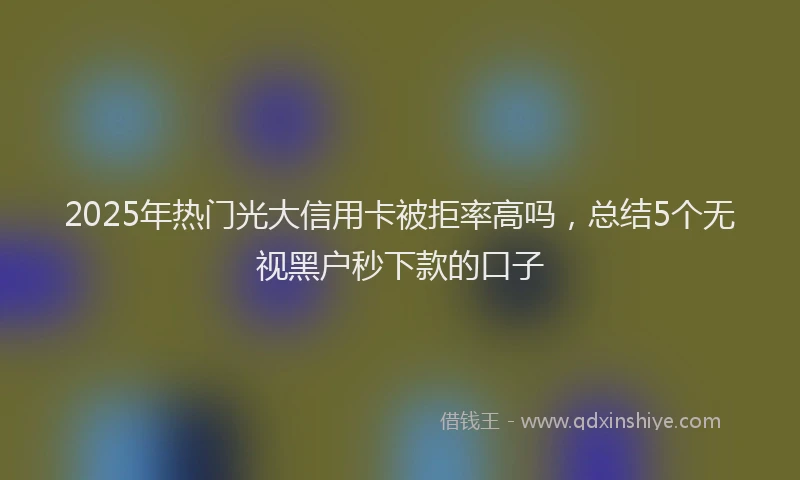 2025年热门光大信用卡被拒率高吗，总结5个无视黑户秒下款的口子