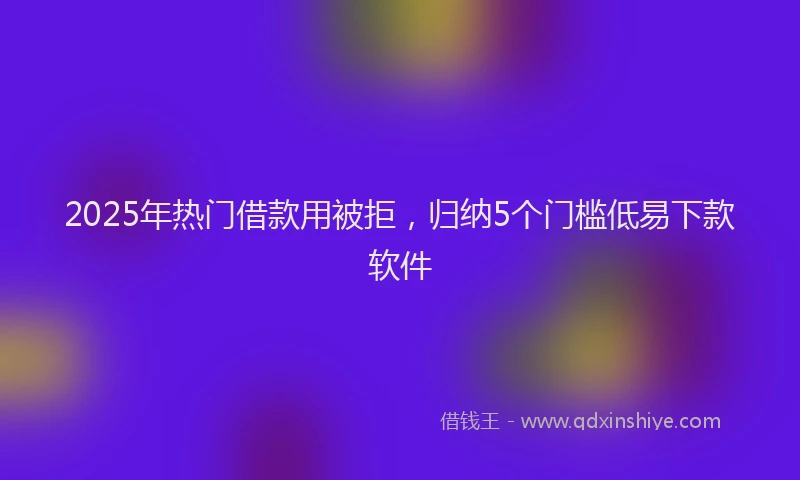 2025年热门借款用被拒，归纳5个门槛低易下款软件
