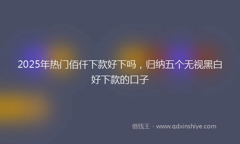2025年热门佰仟下款好下吗，归纳五个无视黑白好下款的口子