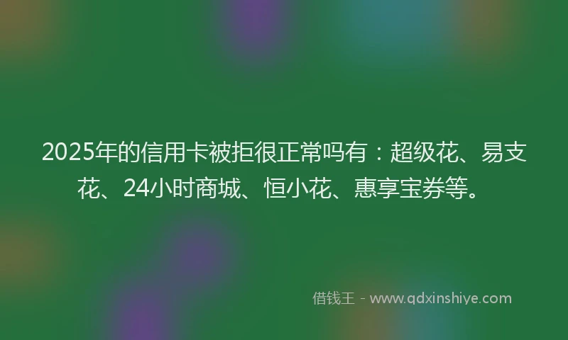 2025年的信用卡被拒很正常吗有：超级花、易支花、24小时商城、恒小花、惠享宝券等。