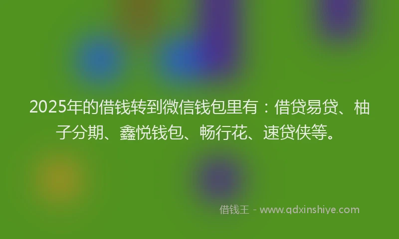 2025年的借钱转到微信钱包里有：借贷易贷、柚子分期、鑫悦钱包、畅行花、速贷侠等。